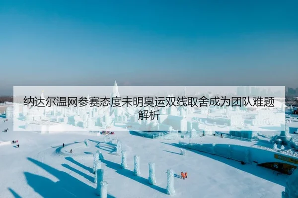 纳达尔温网参赛态度未明奥运双线取舍成为团队难题解析