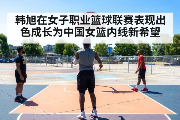 韩旭在女子职业篮球联赛表现出色成长为中国女篮内线新希望